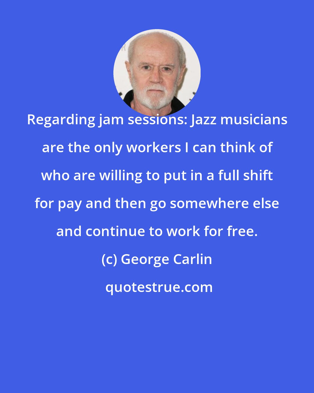 George Carlin: Regarding jam sessions: Jazz musicians are the only workers I can think of who are willing to put in a full shift for pay and then go somewhere else and continue to work for free.