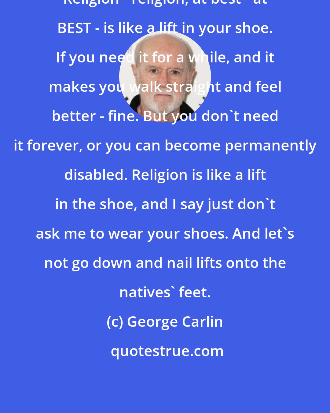 George Carlin: Religion - religion, at best - at BEST - is like a lift in your shoe. If you need it for a while, and it makes you walk straight and feel better - fine. But you don't need it forever, or you can become permanently disabled. Religion is like a lift in the shoe, and I say just don't ask me to wear your shoes. And let's not go down and nail lifts onto the natives' feet.