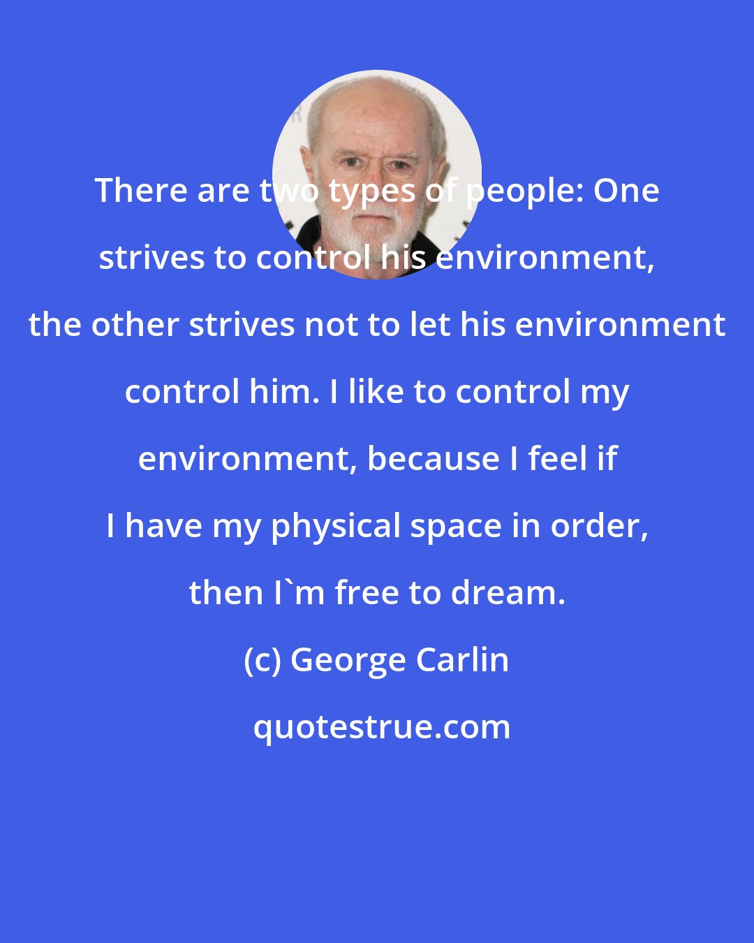 George Carlin: There are two types of people: One strives to control his environment, the other strives not to let his environment control him. I like to control my environment, because I feel if I have my physical space in order, then I'm free to dream.