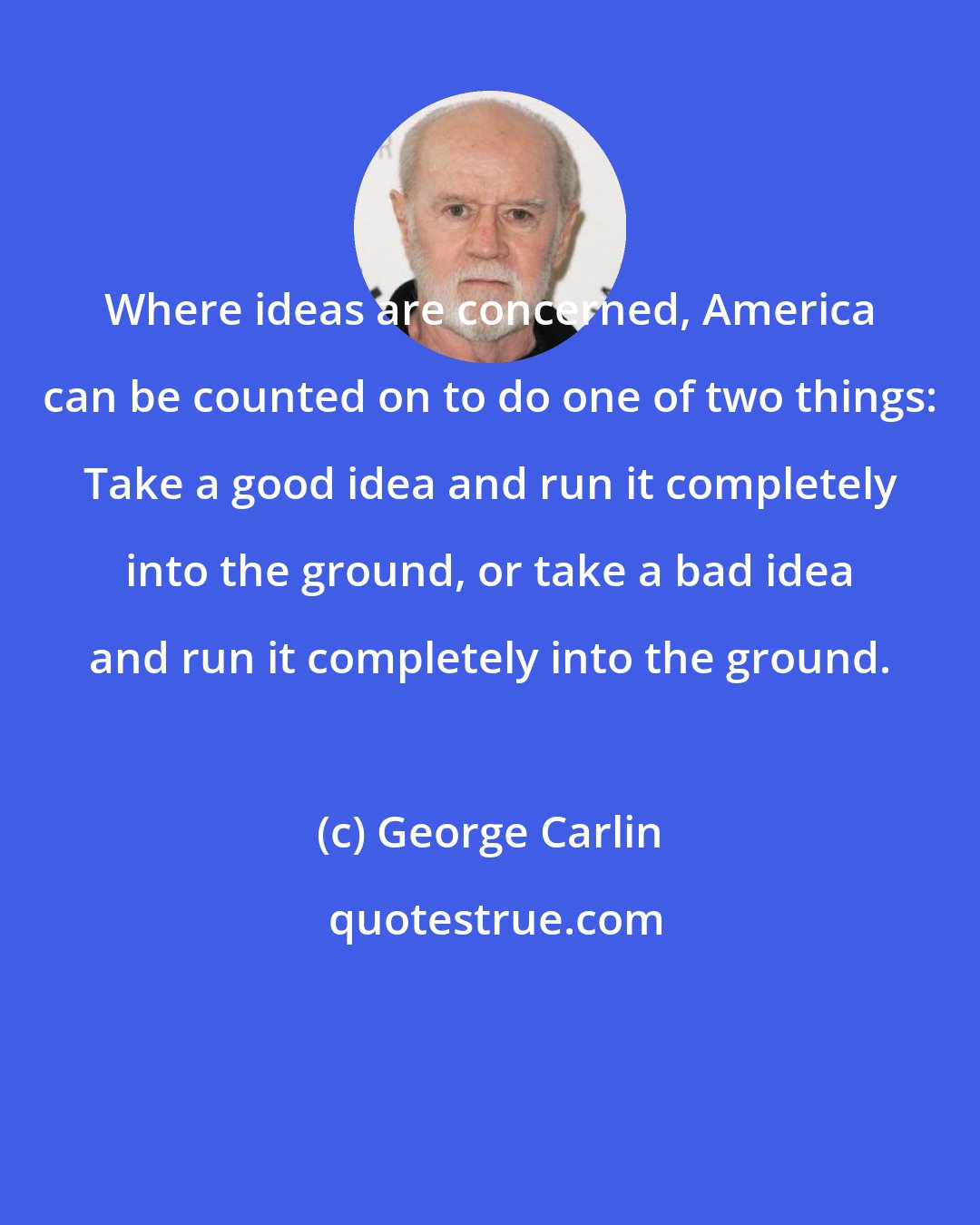 George Carlin: Where ideas are concerned, America can be counted on to do one of two things: Take a good idea and run it completely into the ground, or take a bad idea and run it completely into the ground.