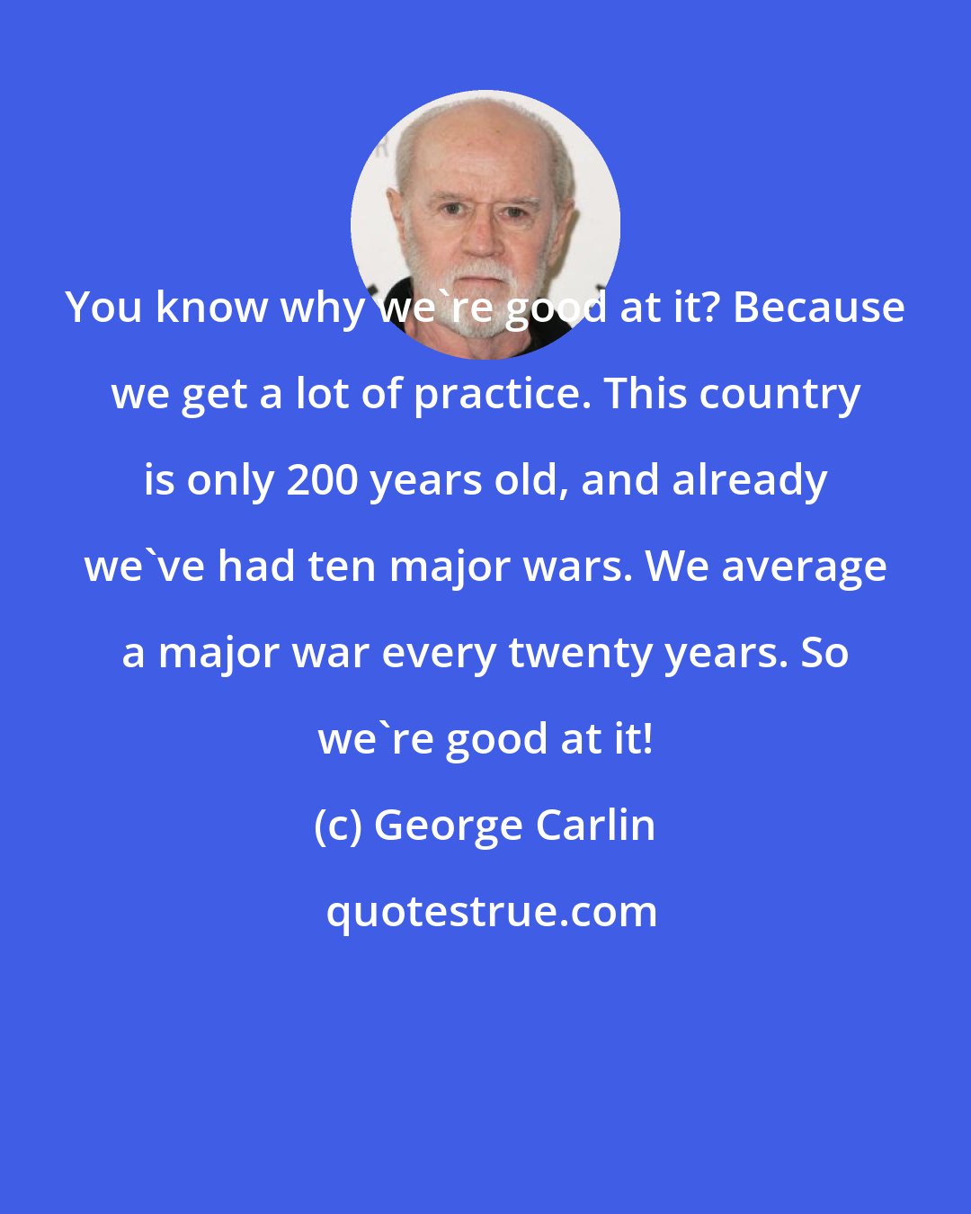 George Carlin: You know why we're good at it? Because we get a lot of practice. This country is only 200 years old, and already we've had ten major wars. We average a major war every twenty years. So we're good at it!