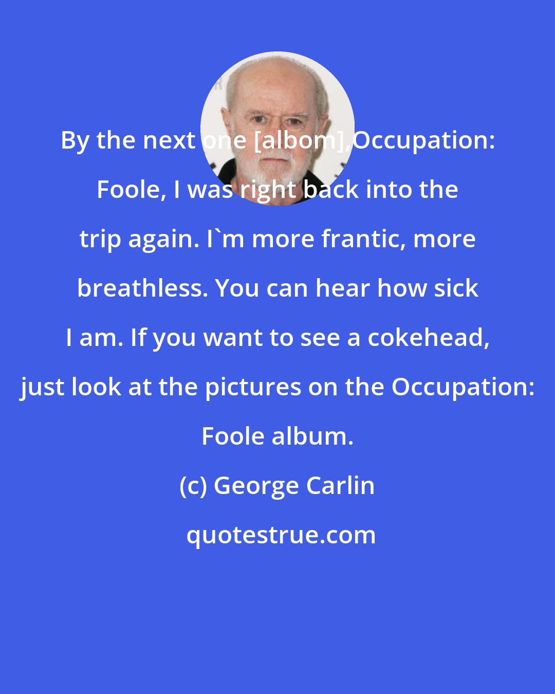 George Carlin: By the next one [albom],Occupation: Foole, I was right back into the trip again. I'm more frantic, more breathless. You can hear how sick I am. If you want to see a cokehead, just look at the pictures on the Occupation: Foole album.