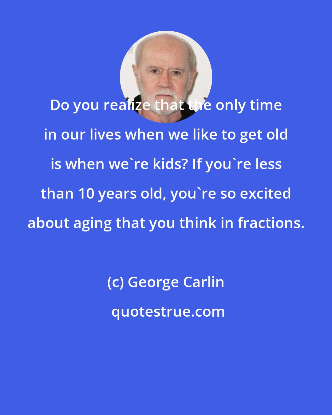 George Carlin: Do you realize that the only time in our lives when we like to get old is when we're kids? If you're less than 10 years old, you're so excited about aging that you think in fractions.