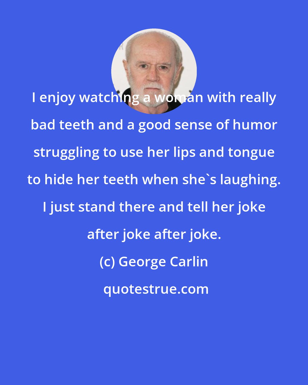 George Carlin: I enjoy watching a woman with really bad teeth and a good sense of humor struggling to use her lips and tongue to hide her teeth when she's laughing. I just stand there and tell her joke after joke after joke.