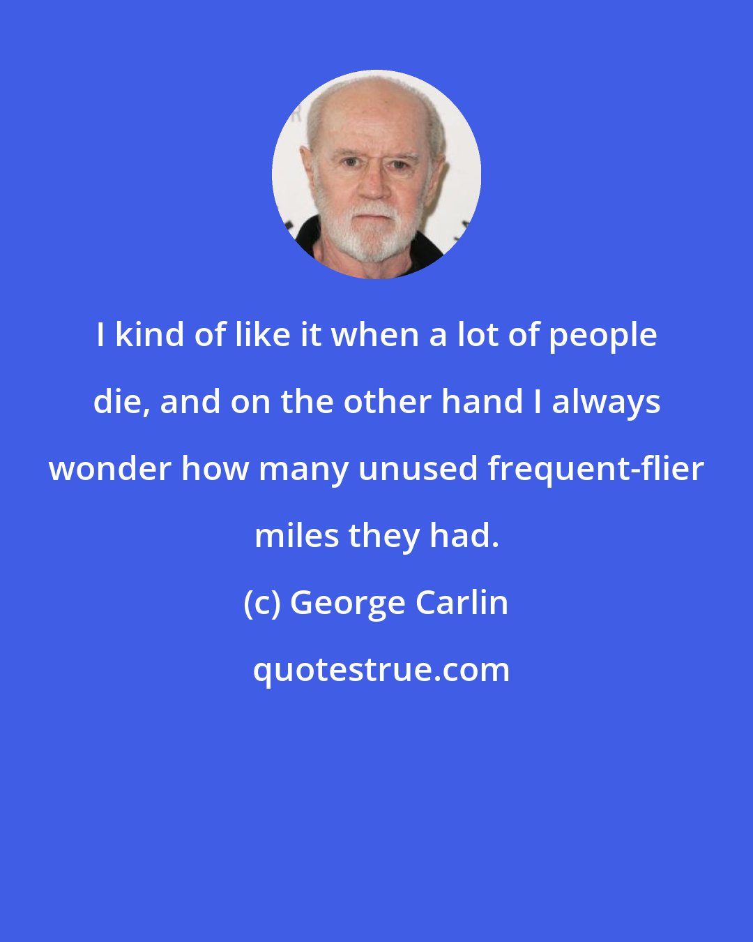George Carlin: I kind of like it when a lot of people die, and on the other hand I always wonder how many unused frequent-flier miles they had.