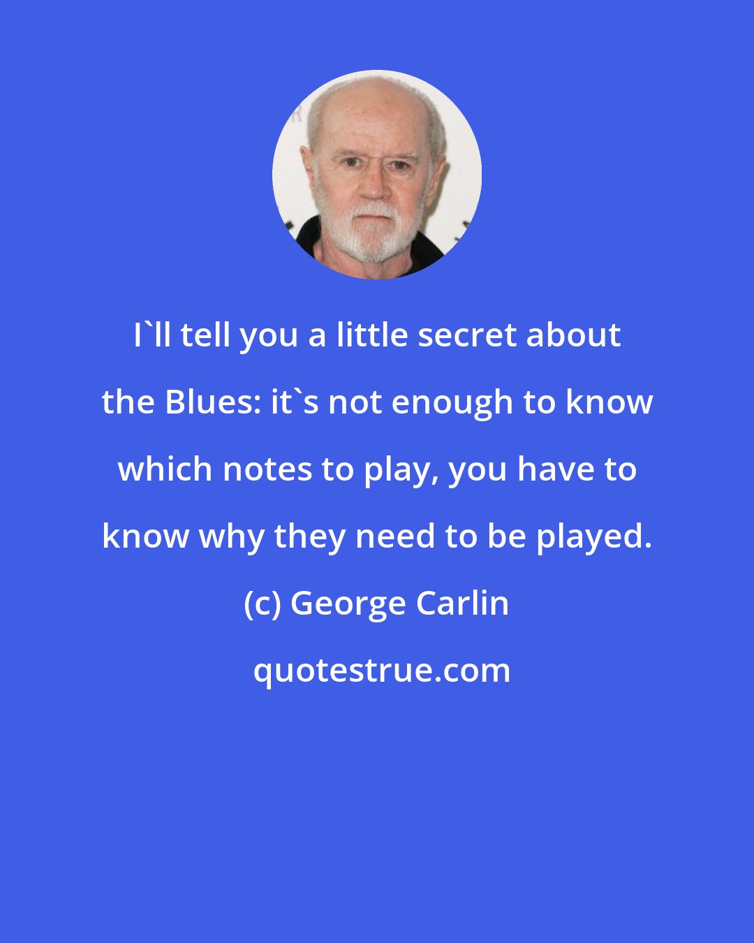 George Carlin: I'll tell you a little secret about the Blues: it's not enough to know which notes to play, you have to know why they need to be played.