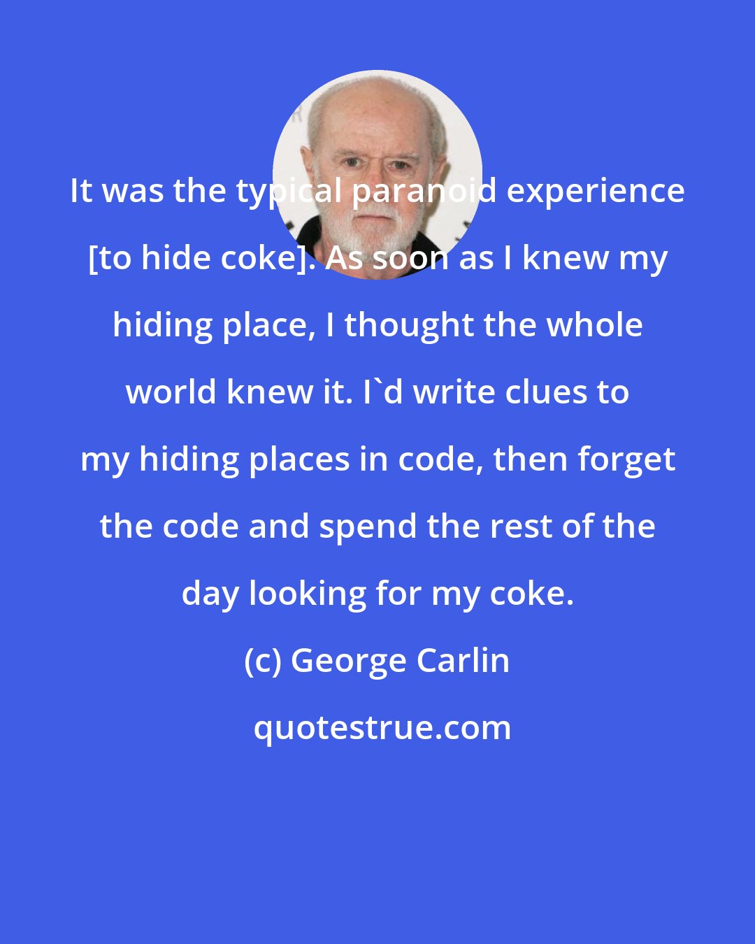 George Carlin: It was the typical paranoid experience [to hide coke]. As soon as I knew my hiding place, I thought the whole world knew it. I'd write clues to my hiding places in code, then forget the code and spend the rest of the day looking for my coke.