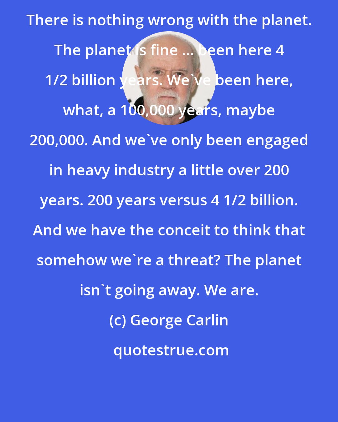 George Carlin: There is nothing wrong with the planet. The planet is fine ... been here 4 1/2 billion years. We've been here, what, a 100,000 years, maybe 200,000. And we've only been engaged in heavy industry a little over 200 years. 200 years versus 4 1/2 billion. And we have the conceit to think that somehow we're a threat? The planet isn't going away. We are.