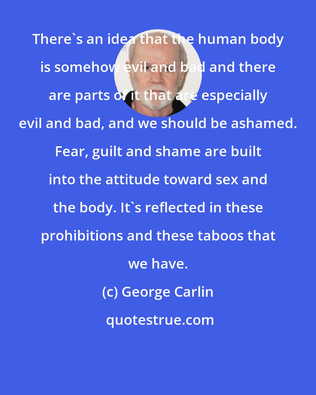 George Carlin: There's an idea that the human body is somehow evil and bad and there are parts of it that are especially evil and bad, and we should be ashamed. Fear, guilt and shame are built into the attitude toward sex and the body. It's reflected in these prohibitions and these taboos that we have.