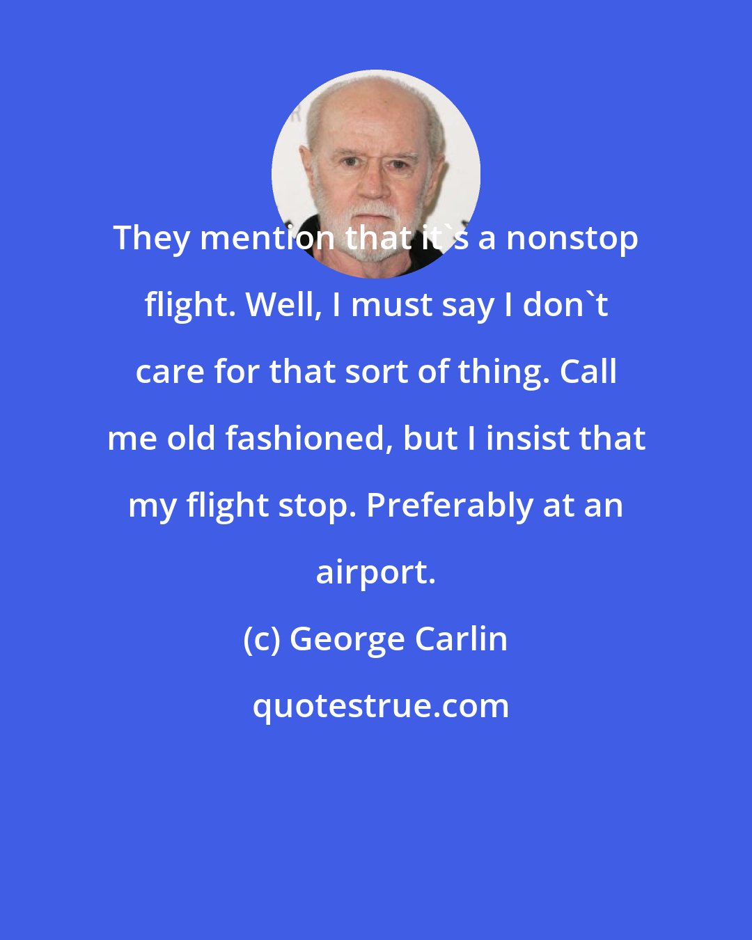 George Carlin: They mention that it's a nonstop flight. Well, I must say I don't care for that sort of thing. Call me old fashioned, but I insist that my flight stop. Preferably at an airport.