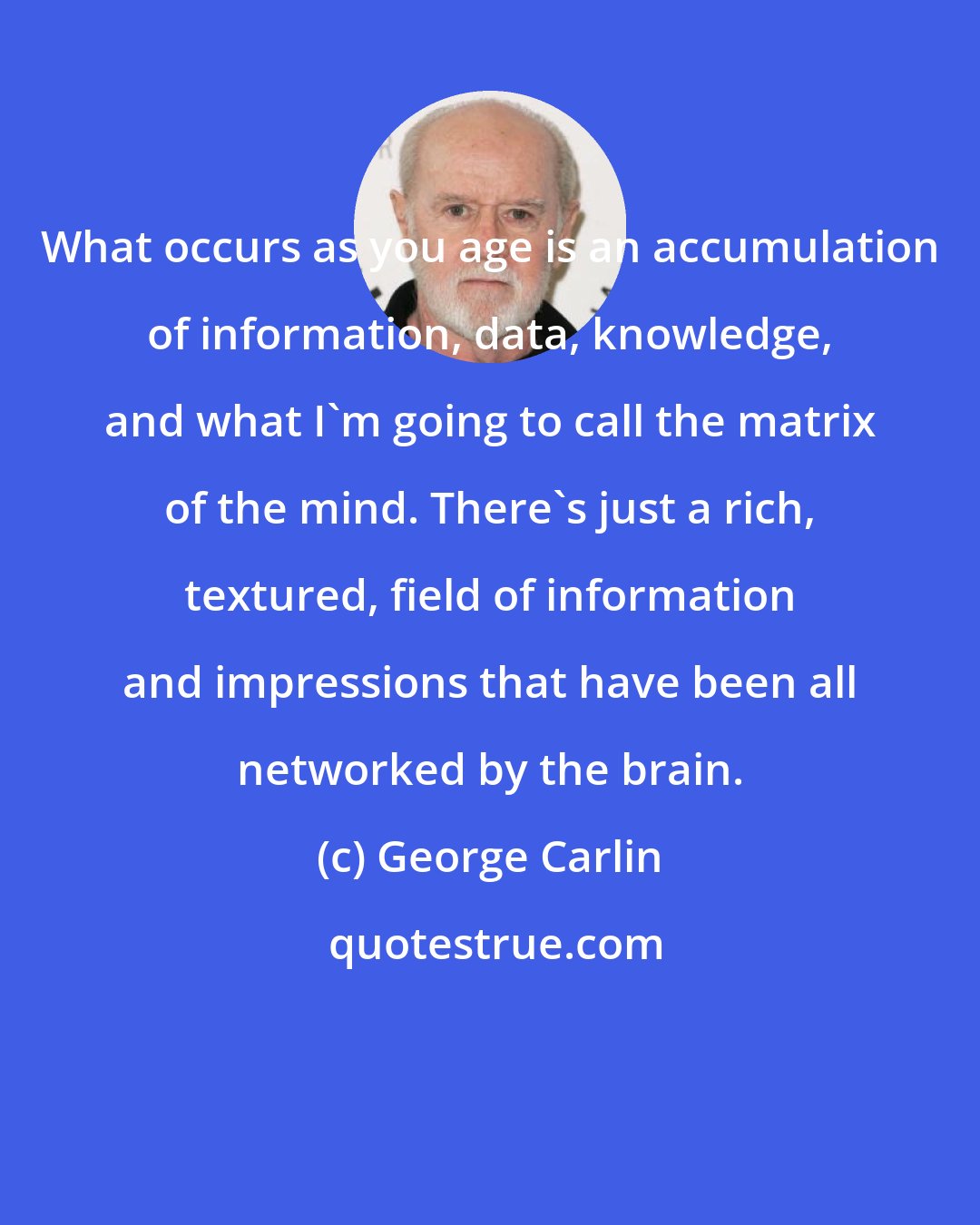 George Carlin: What occurs as you age is an accumulation of information, data, knowledge, and what I'm going to call the matrix of the mind. There's just a rich, textured, field of information and impressions that have been all networked by the brain.