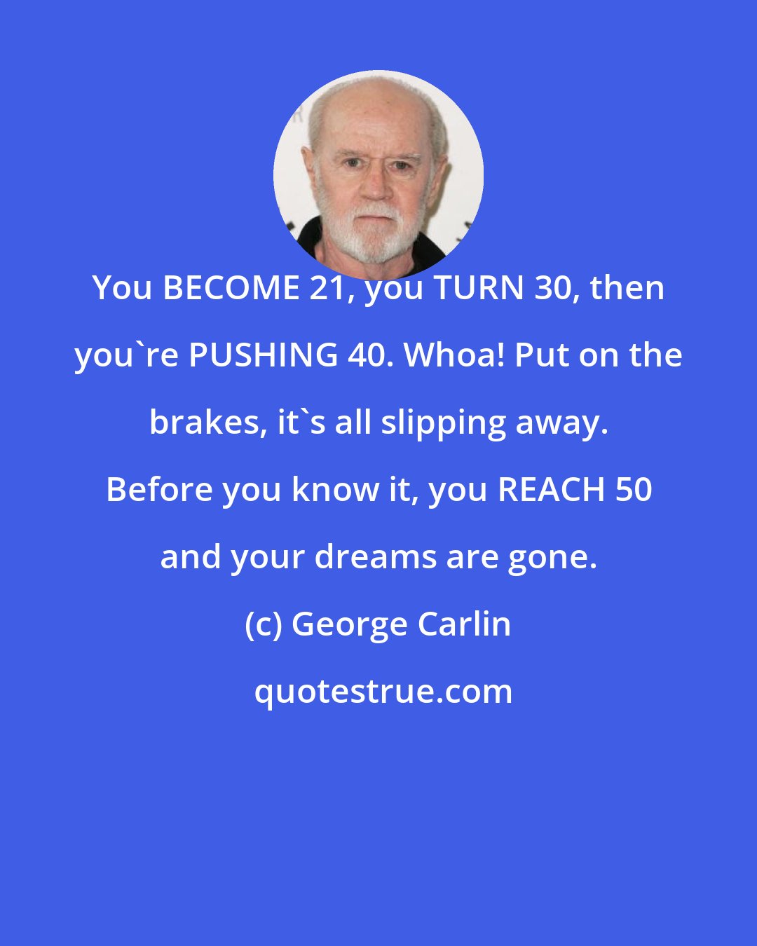 George Carlin: You BECOME 21, you TURN 30, then you're PUSHING 40. Whoa! Put on the brakes, it's all slipping away. Before you know it, you REACH 50 and your dreams are gone.