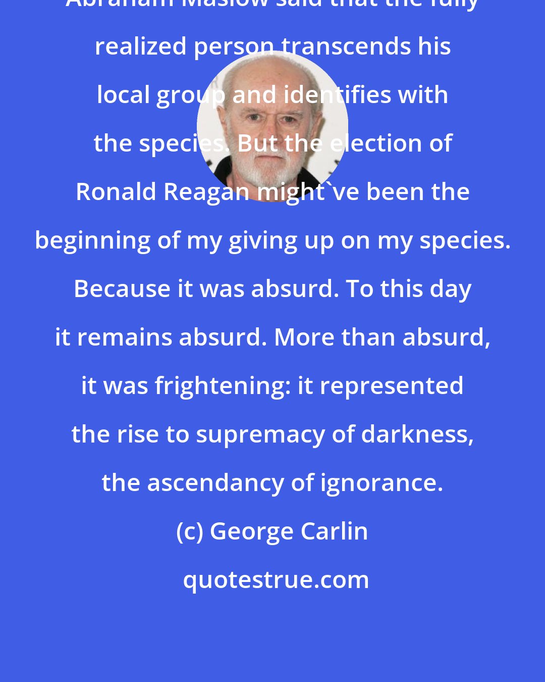 George Carlin: Abraham Maslow said that the fully realized person transcends his local group and identifies with the species. But the election of Ronald Reagan might've been the beginning of my giving up on my species. Because it was absurd. To this day it remains absurd. More than absurd, it was frightening: it represented the rise to supremacy of darkness, the ascendancy of ignorance.