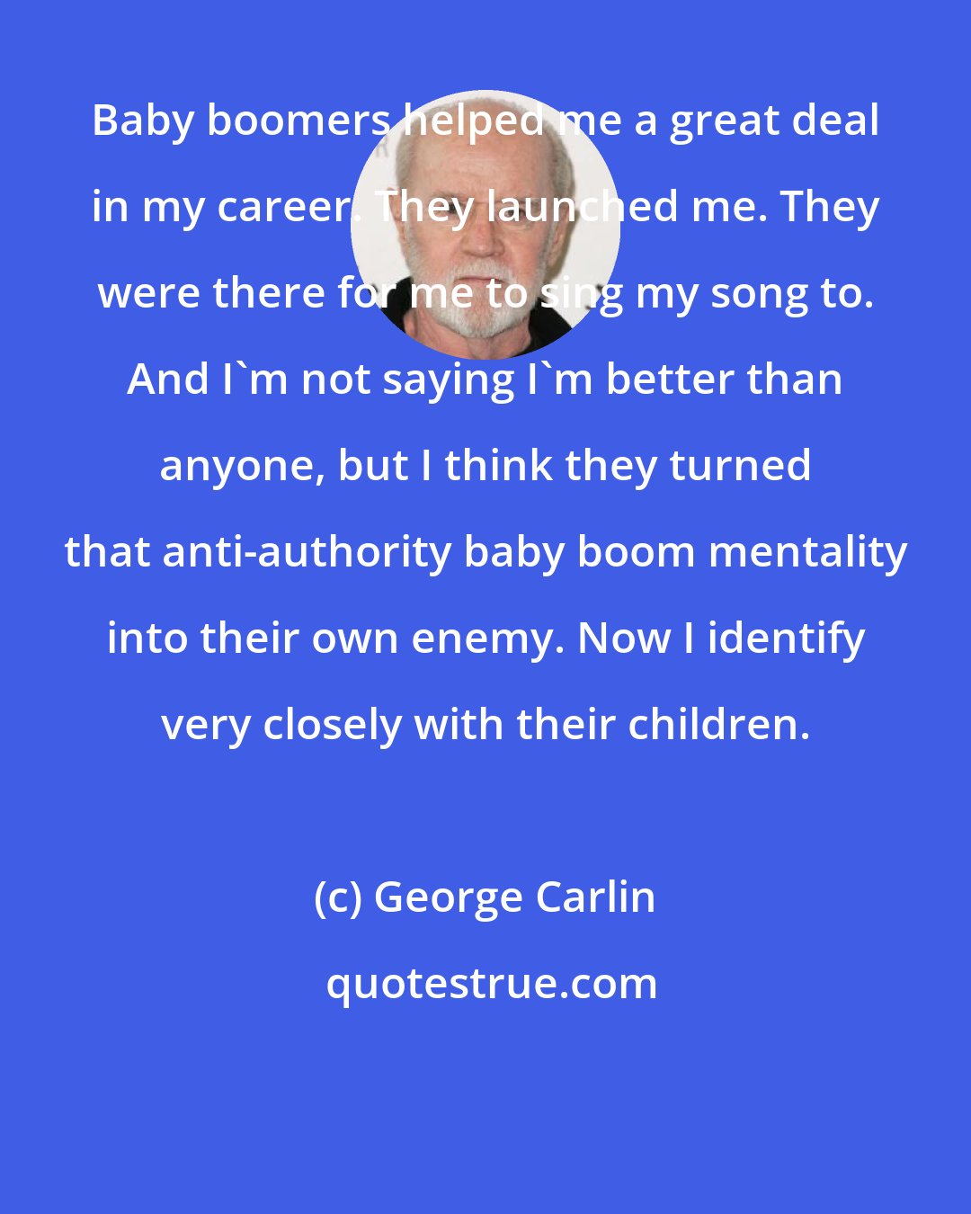 George Carlin: Baby boomers helped me a great deal in my career. They launched me. They were there for me to sing my song to. And I'm not saying I'm better than anyone, but I think they turned that anti-authority baby boom mentality into their own enemy. Now I identify very closely with their children.