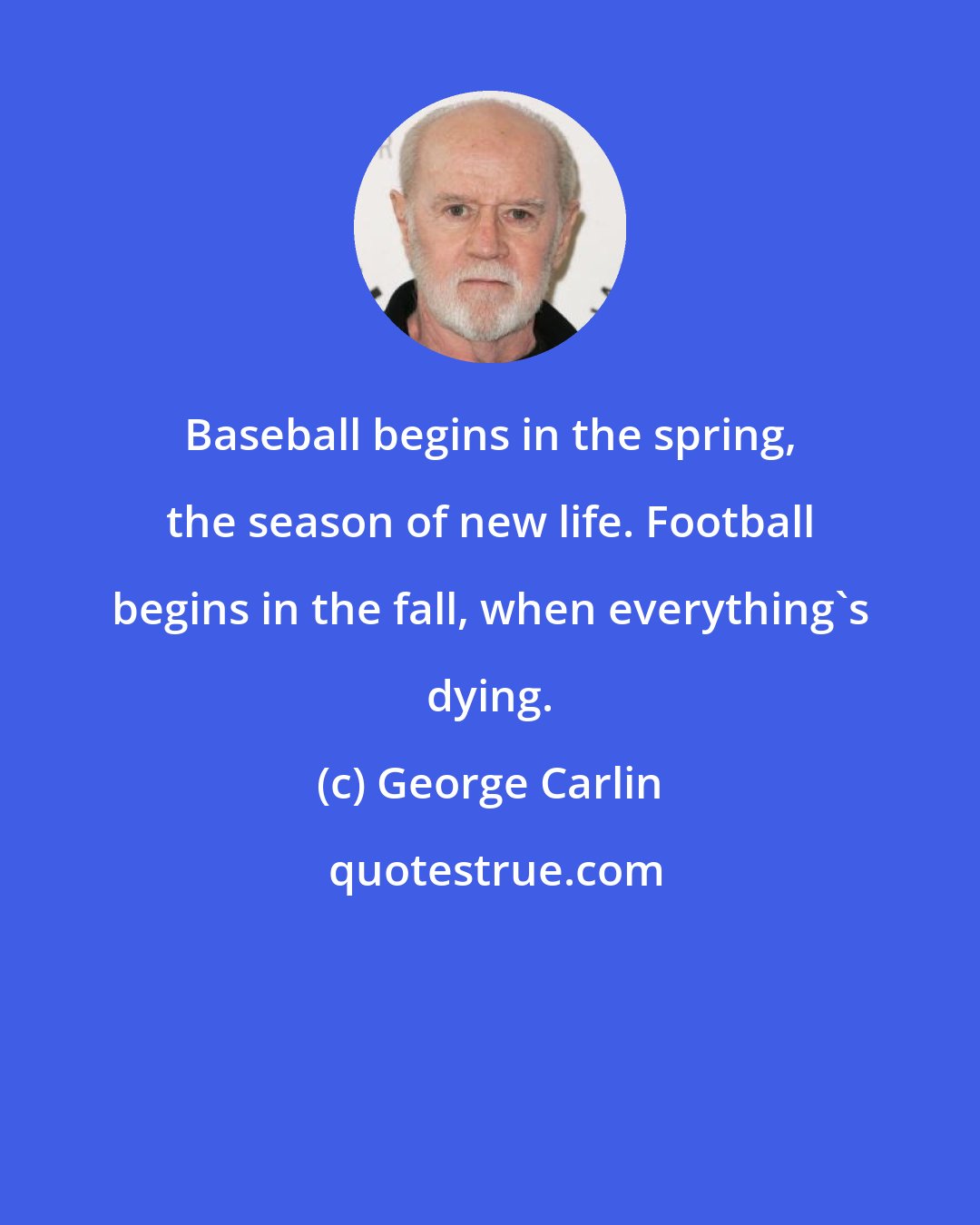 George Carlin: Baseball begins in the spring, the season of new life. Football begins in the fall, when everything's dying.