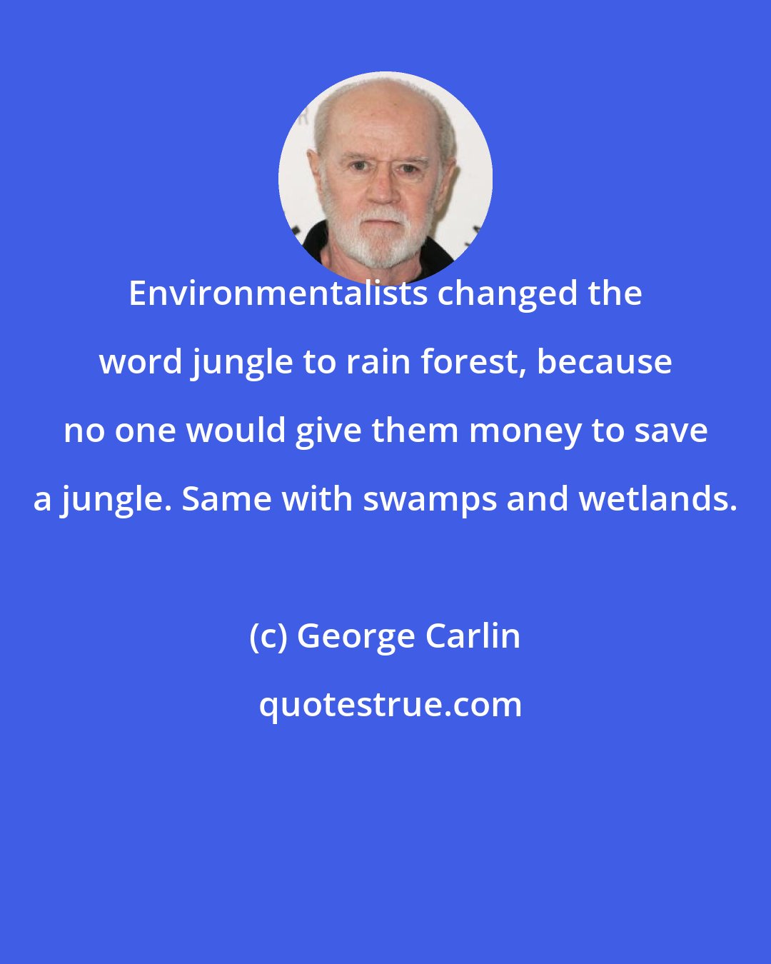 George Carlin: Environmentalists changed the word jungle to rain forest, because no one would give them money to save a jungle. Same with swamps and wetlands.