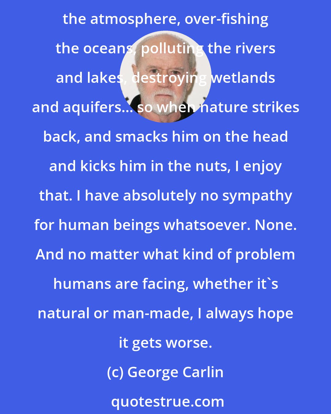 George Carlin: I look at it this way... For centuries now, man has done everything he can to destroy, defile, and interfere with nature: clear-cutting forests, strip-mining mountains, poisoning the atmosphere, over-fishing the oceans, polluting the rivers and lakes, destroying wetlands and aquifers... so when nature strikes back, and smacks him on the head and kicks him in the nuts, I enjoy that. I have absolutely no sympathy for human beings whatsoever. None. And no matter what kind of problem humans are facing, whether it's natural or man-made, I always hope it gets worse.