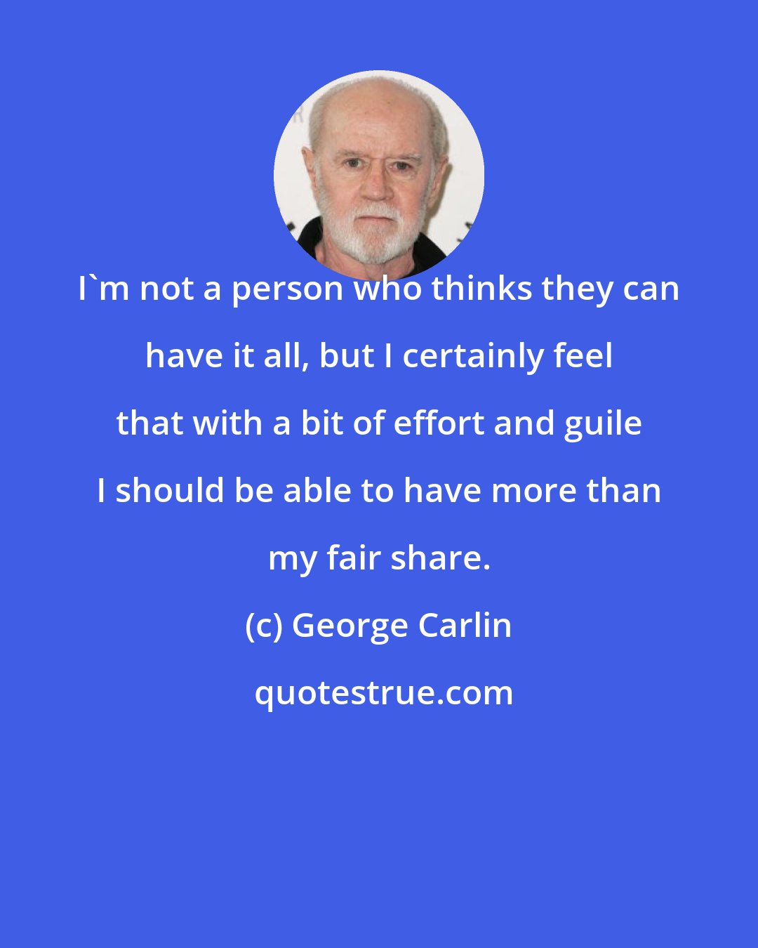 George Carlin: I'm not a person who thinks they can have it all, but I certainly feel that with a bit of effort and guile I should be able to have more than my fair share.