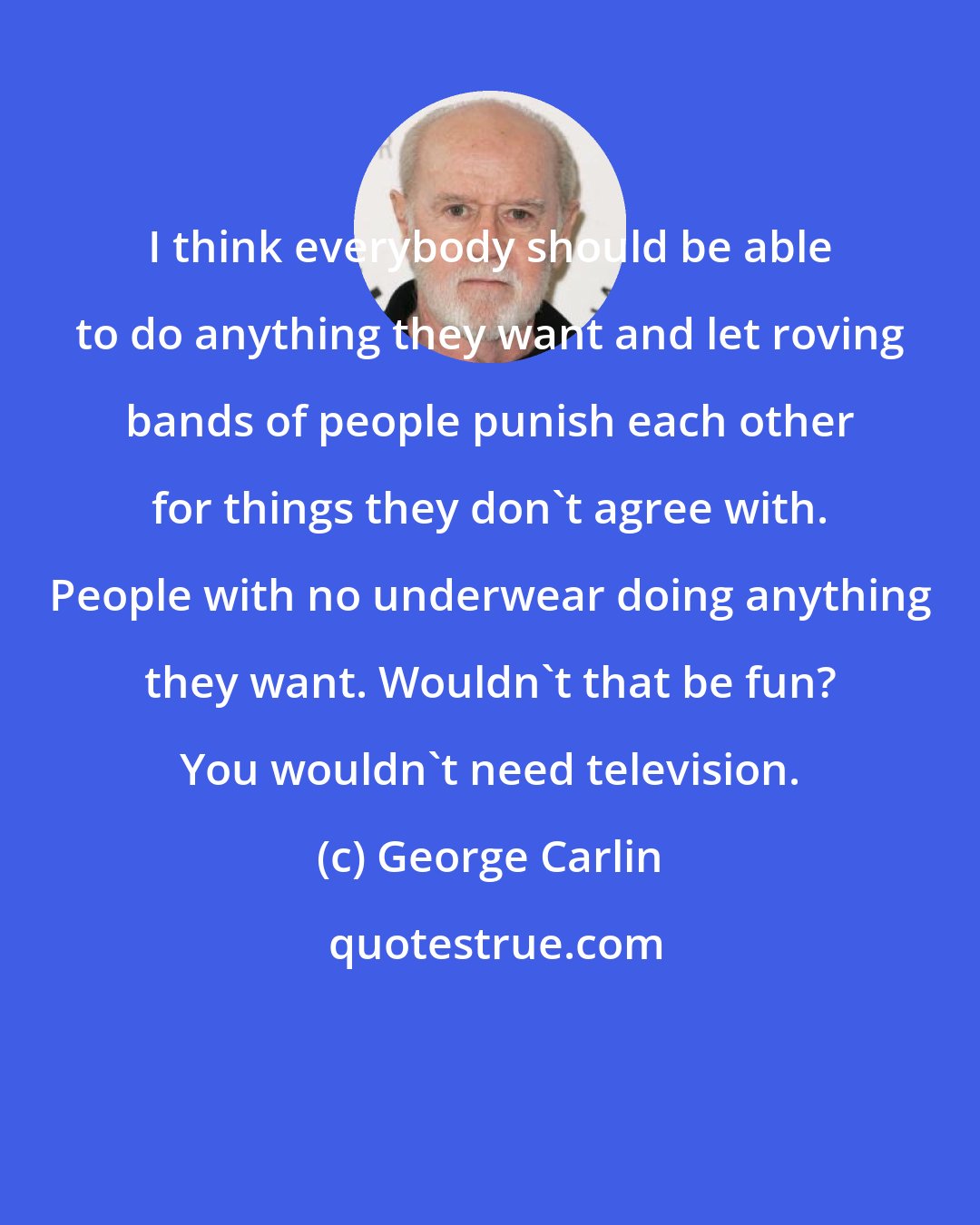 George Carlin: I think everybody should be able to do anything they want and let roving bands of people punish each other for things they don't agree with. People with no underwear doing anything they want. Wouldn't that be fun? You wouldn't need television.
