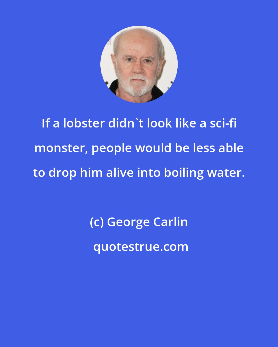 George Carlin: If a lobster didn't look like a sci-fi monster, people would be less able to drop him alive into boiling water.