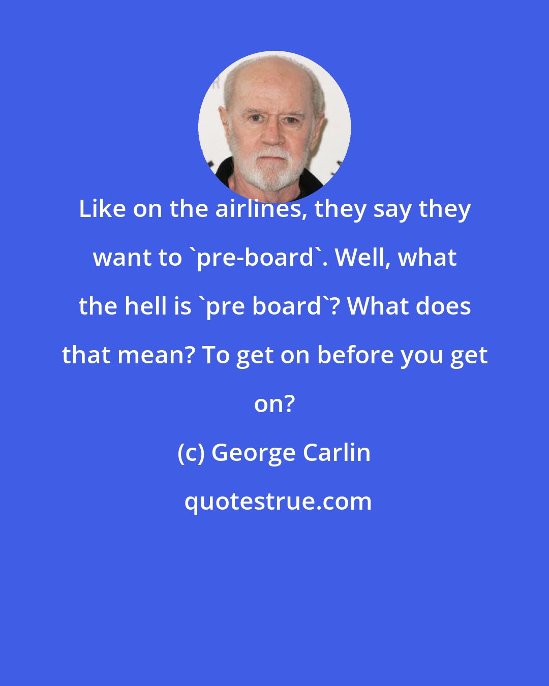 George Carlin: Like on the airlines, they say they want to 'pre-board'. Well, what the hell is 'pre board'? What does that mean? To get on before you get on?