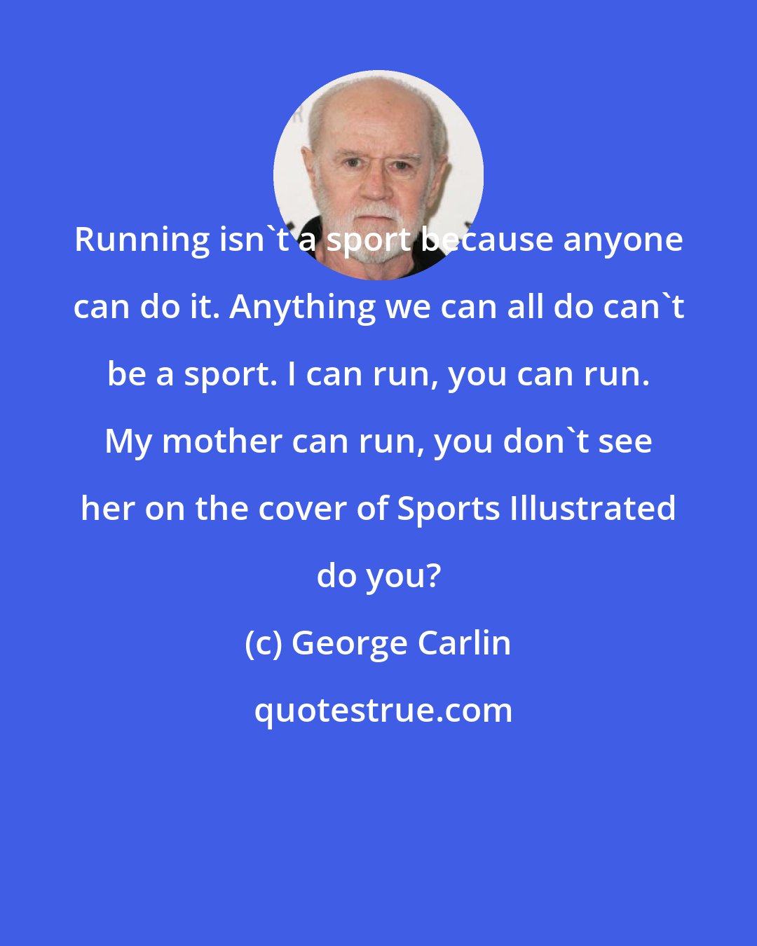 George Carlin: Running isn't a sport because anyone can do it. Anything we can all do can't be a sport. I can run, you can run. My mother can run, you don't see her on the cover of Sports Illustrated do you?