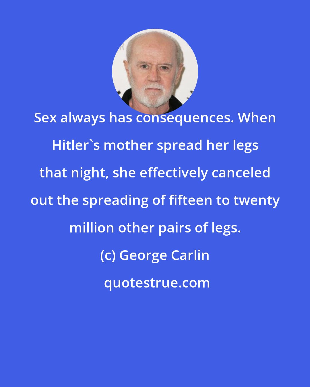 George Carlin: Sex always has consequences. When Hitler's mother spread her legs that night, she effectively canceled out the spreading of fifteen to twenty million other pairs of legs.