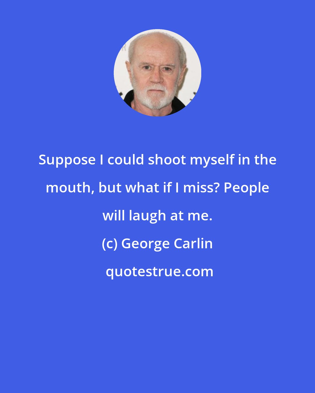 George Carlin: Suppose I could shoot myself in the mouth, but what if I miss? People will laugh at me.