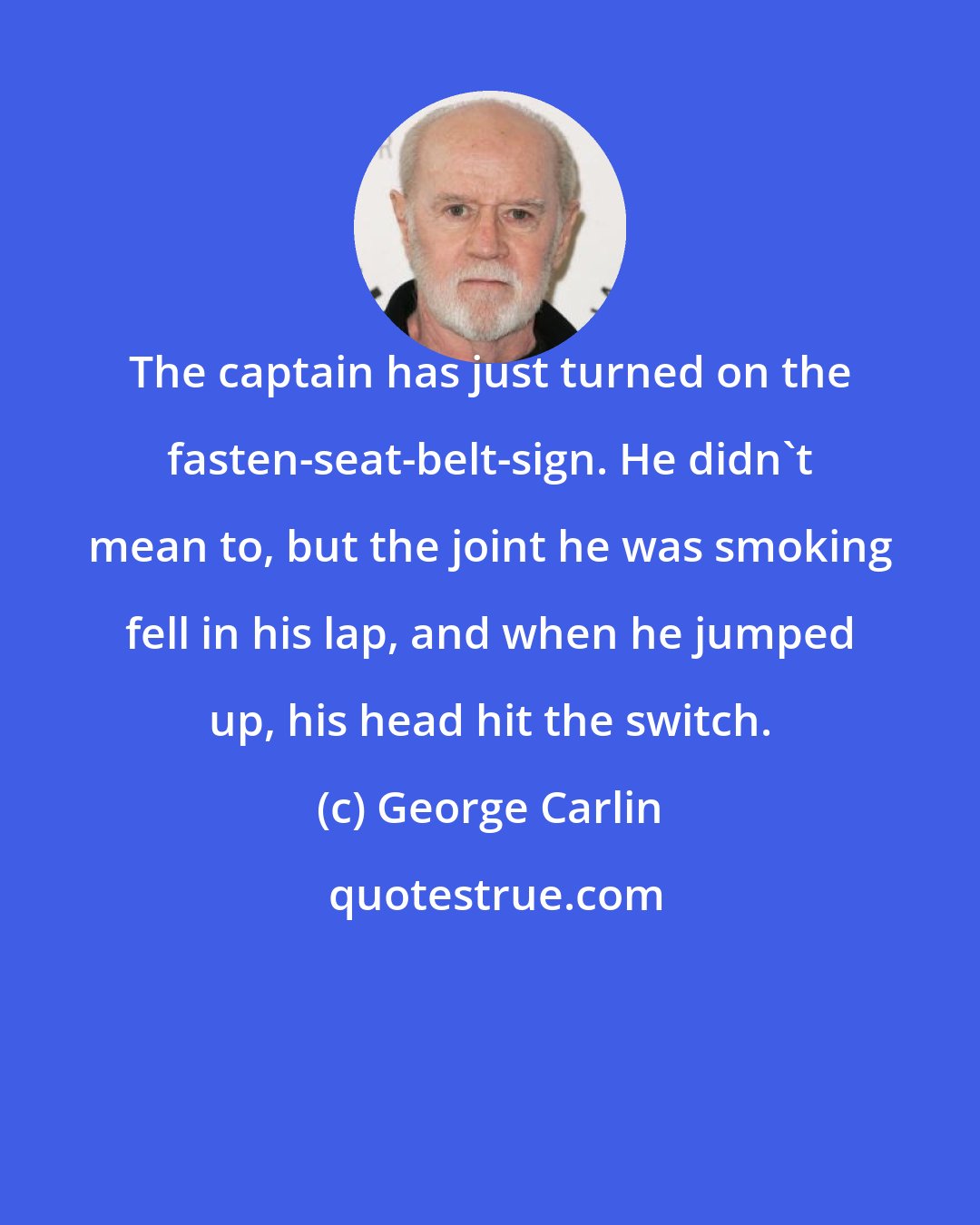 George Carlin: The captain has just turned on the fasten-seat-belt-sign. He didn't mean to, but the joint he was smoking fell in his lap, and when he jumped up, his head hit the switch.