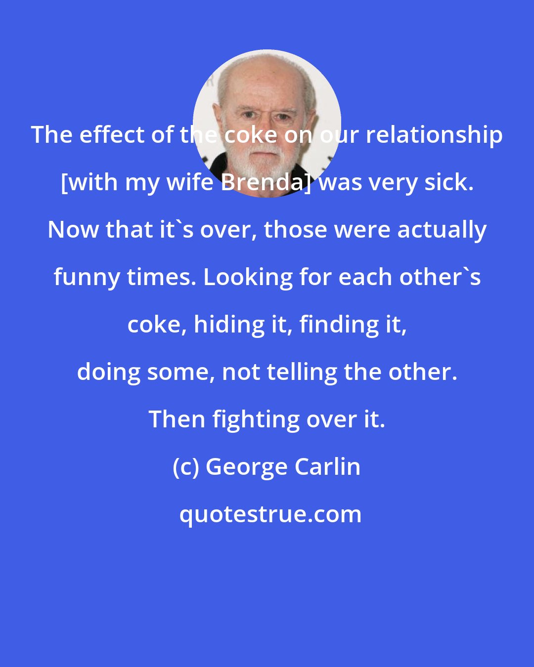 George Carlin: The effect of the coke on our relationship [with my wife Brenda] was very sick. Now that it's over, those were actually funny times. Looking for each other's coke, hiding it, finding it, doing some, not telling the other. Then fighting over it.