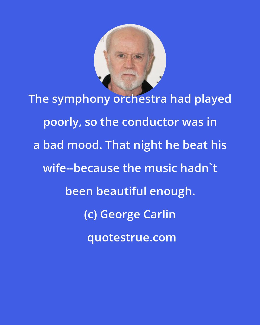 George Carlin: The symphony orchestra had played poorly, so the conductor was in a bad mood. That night he beat his wife--because the music hadn't been beautiful enough.