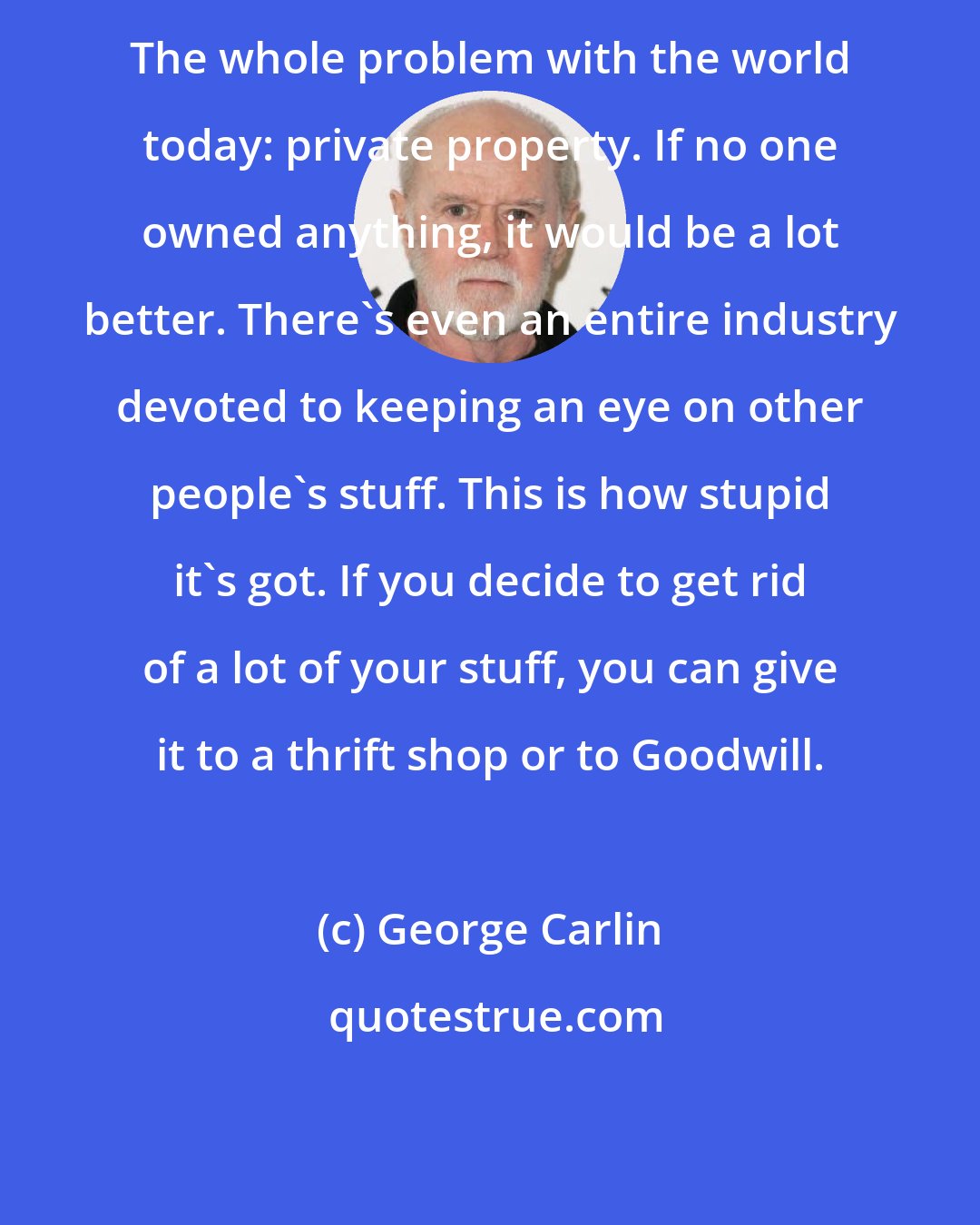 George Carlin: The whole problem with the world today: private property. If no one owned anything, it would be a lot better. There's even an entire industry devoted to keeping an eye on other people's stuff. This is how stupid it's got. If you decide to get rid of a lot of your stuff, you can give it to a thrift shop or to Goodwill.