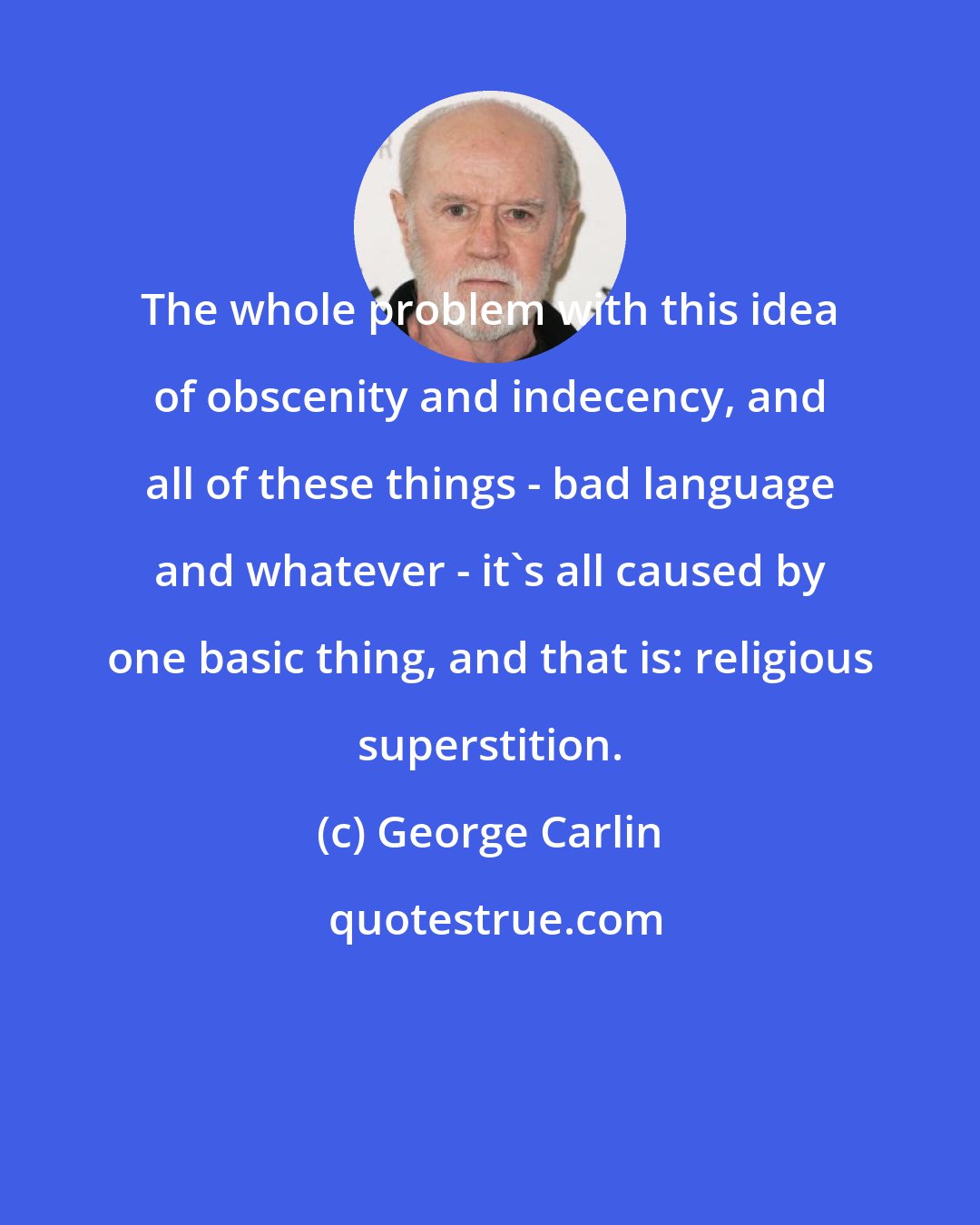 George Carlin: The whole problem with this idea of obscenity and indecency, and all of these things - bad language and whatever - it's all caused by one basic thing, and that is: religious superstition.