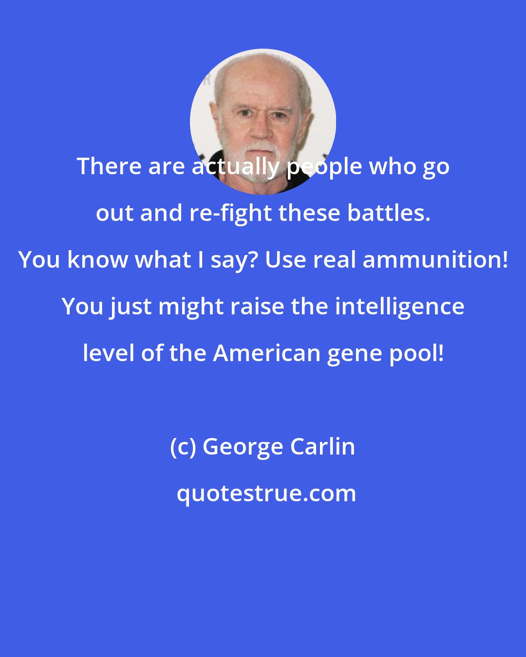 George Carlin: There are actually people who go out and re-fight these battles. You know what I say? Use real ammunition! You just might raise the intelligence level of the American gene pool!