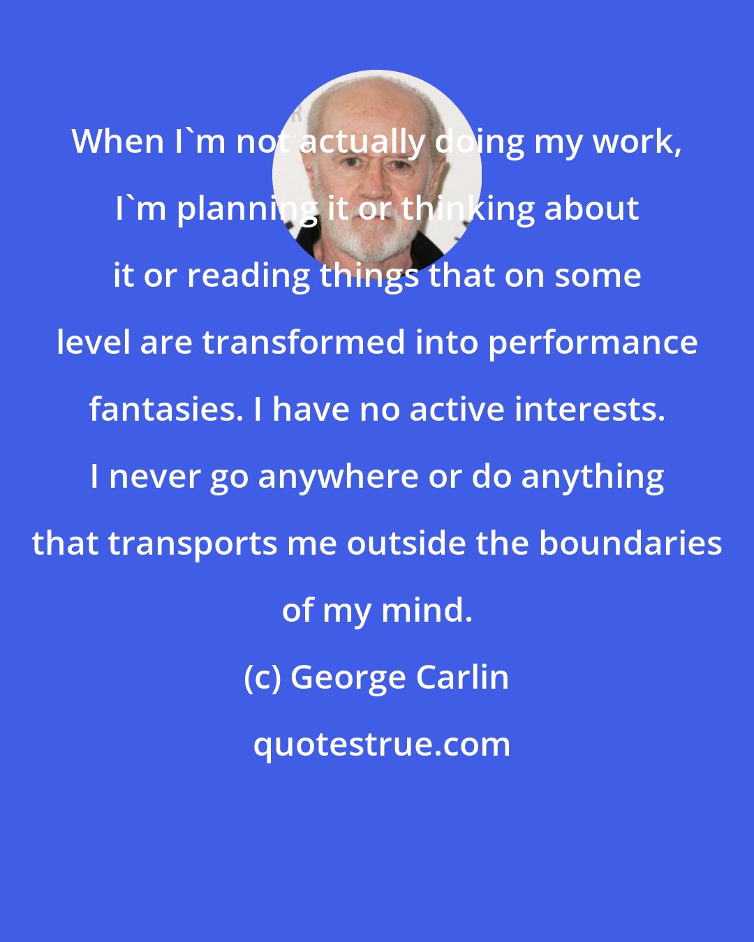 George Carlin: When I'm not actually doing my work, I'm planning it or thinking about it or reading things that on some level are transformed into performance fantasies. I have no active interests. I never go anywhere or do anything that transports me outside the boundaries of my mind.