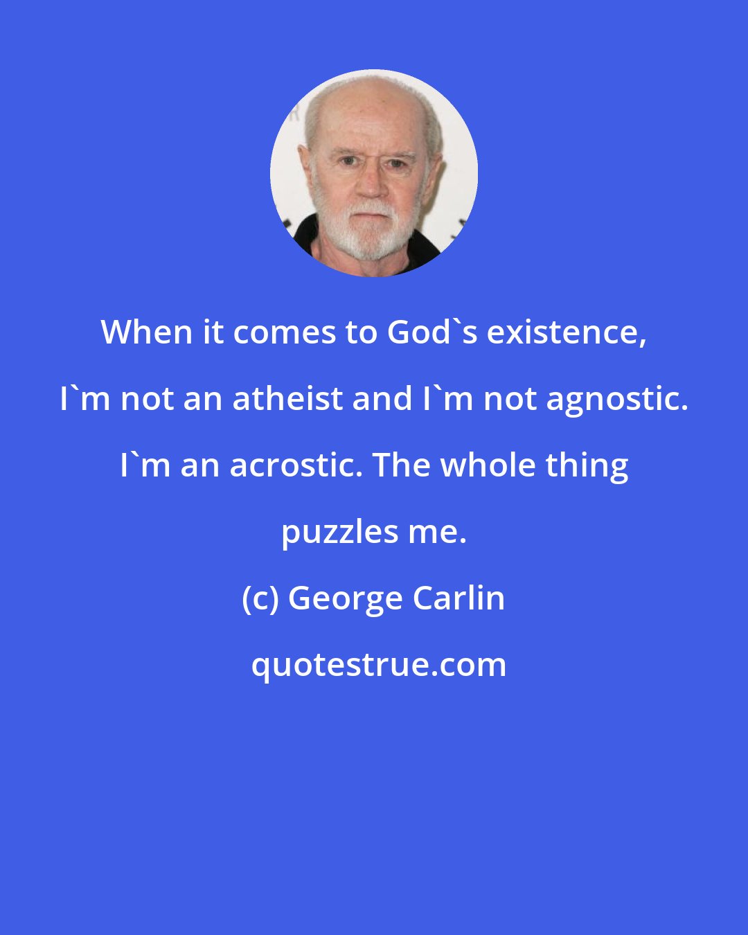 George Carlin: When it comes to God's existence, I'm not an atheist and I'm not agnostic. I'm an acrostic. The whole thing puzzles me.