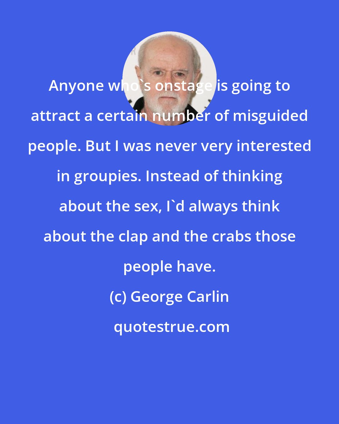 George Carlin: Anyone who's onstage is going to attract a certain number of misguided people. But I was never very interested in groupies. Instead of thinking about the sex, I'd always think about the clap and the crabs those people have.