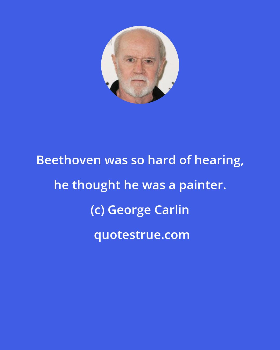 George Carlin: Beethoven was so hard of hearing, he thought he was a painter.