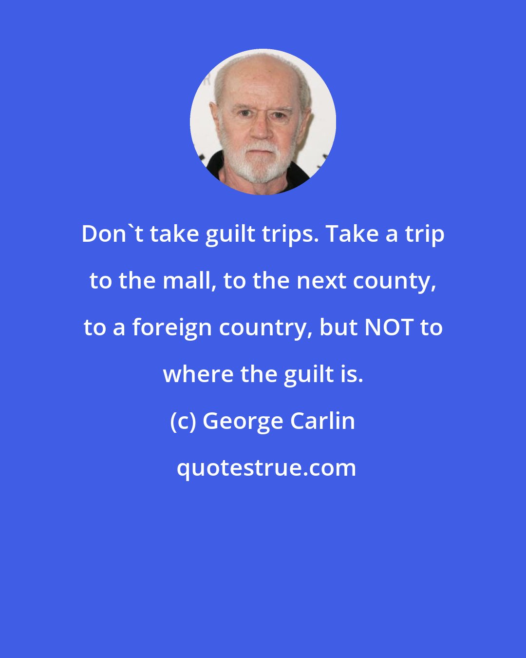 George Carlin: Don't take guilt trips. Take a trip to the mall, to the next county, to a foreign country, but NOT to where the guilt is.