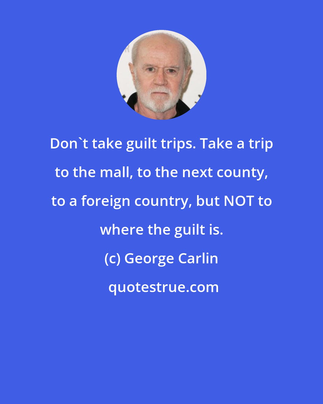 George Carlin: Don't take guilt trips. Take a trip to the mall, to the next county, to a foreign country, but NOT to where the guilt is.