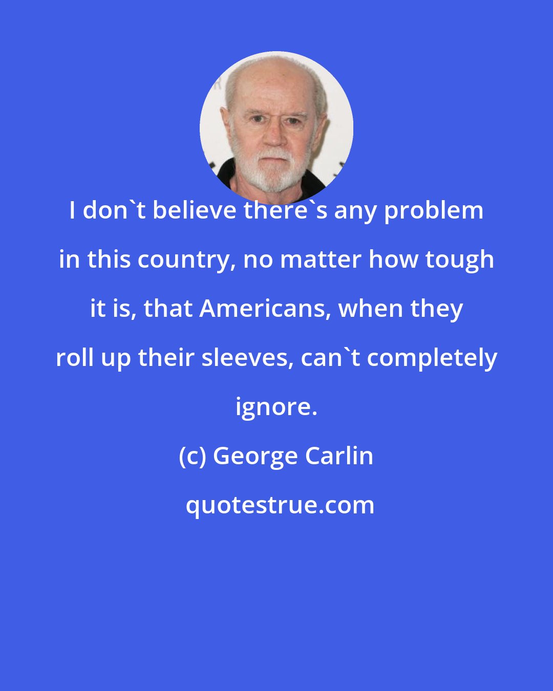 George Carlin: I don't believe there's any problem in this country, no matter how tough it is, that Americans, when they roll up their sleeves, can't completely ignore.