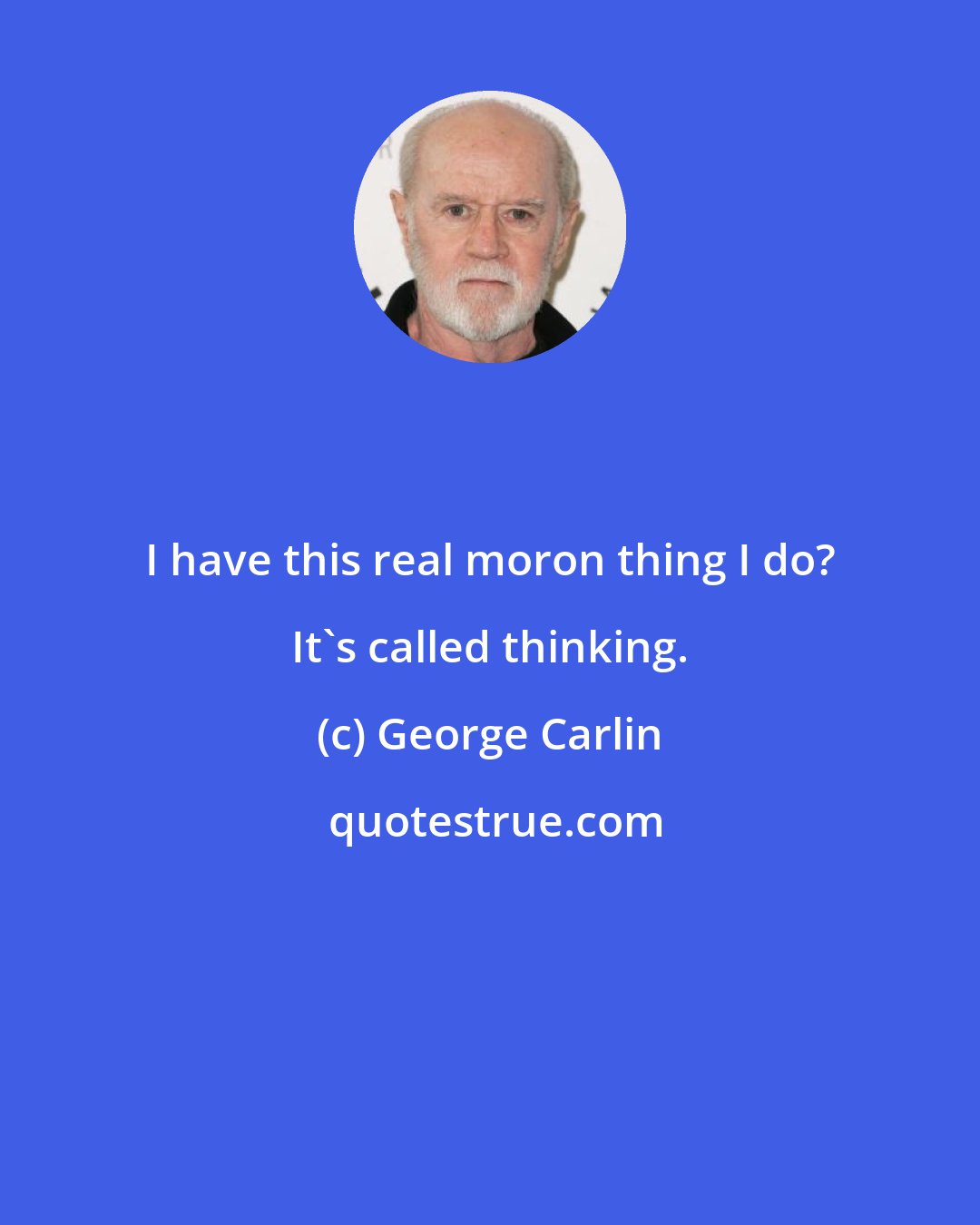 George Carlin: I have this real moron thing I do? It's called thinking.