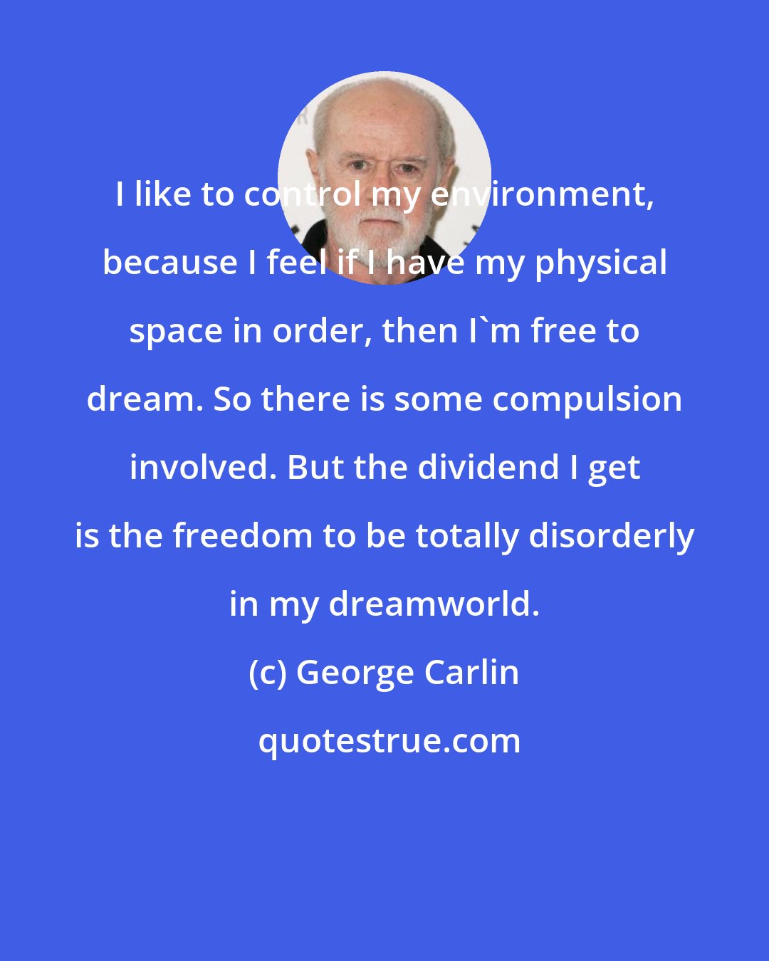 George Carlin: I like to control my environment, because I feel if I have my physical space in order, then I'm free to dream. So there is some compulsion involved. But the dividend I get is the freedom to be totally disorderly in my dreamworld.