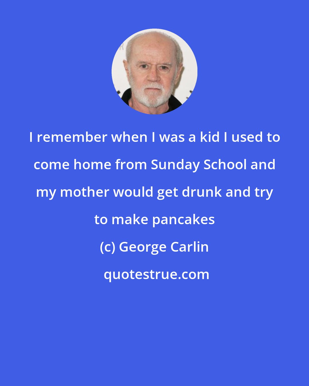 George Carlin: I remember when I was a kid I used to come home from Sunday School and my mother would get drunk and try to make pancakes