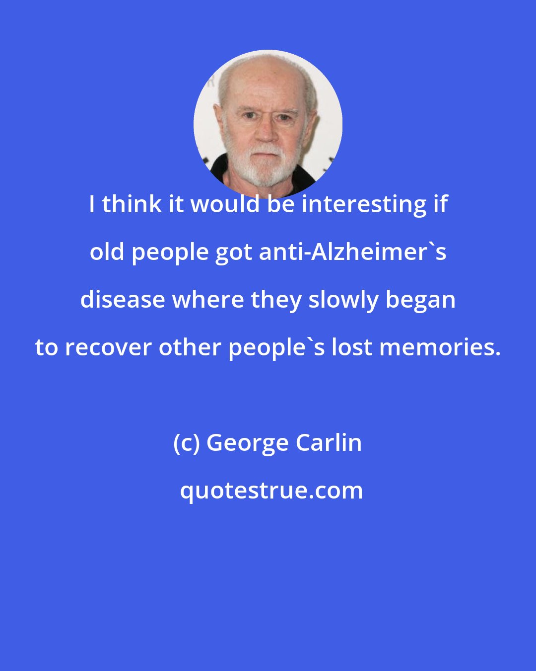 George Carlin: I think it would be interesting if old people got anti-Alzheimer's disease where they slowly began to recover other people's lost memories.