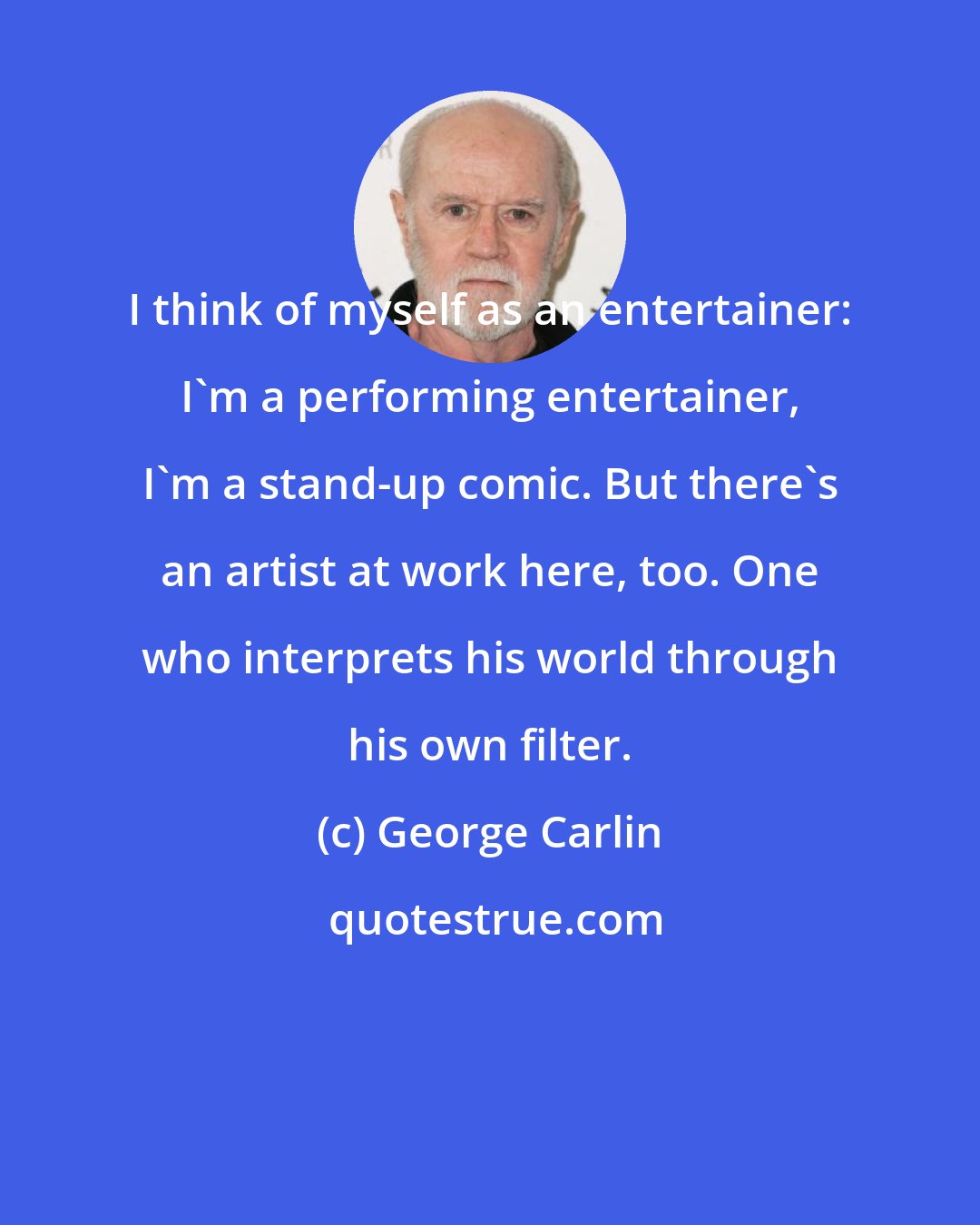 George Carlin: I think of myself as an entertainer: I'm a performing entertainer, I'm a stand-up comic. But there's an artist at work here, too. One who interprets his world through his own filter.