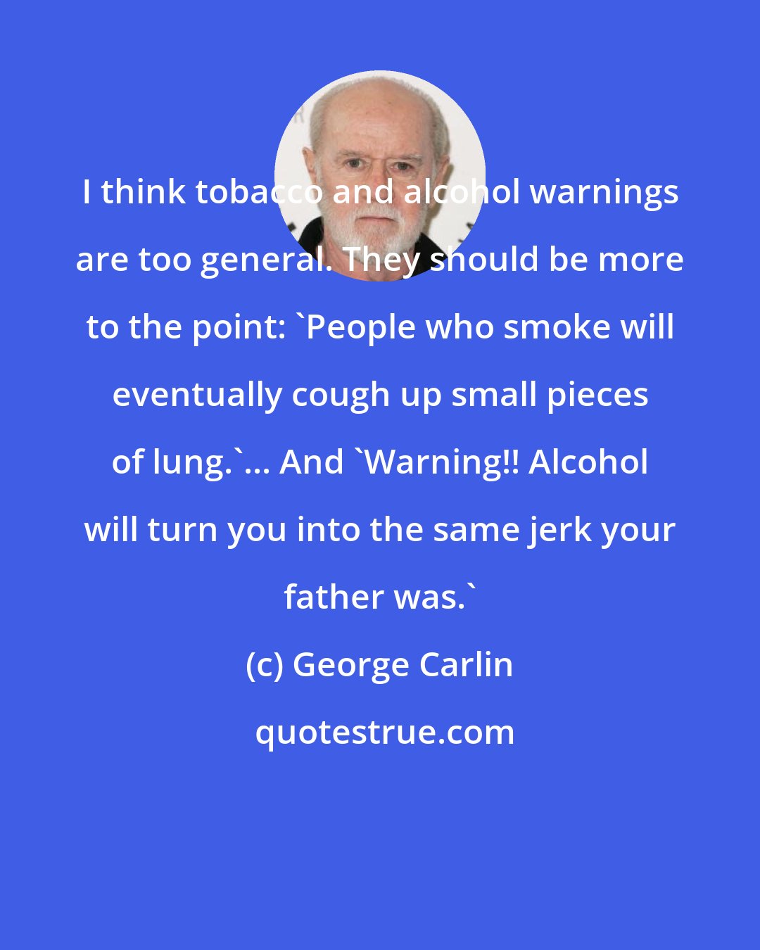 George Carlin: I think tobacco and alcohol warnings are too general. They should be more to the point: 'People who smoke will eventually cough up small pieces of lung.'... And 'Warning!! Alcohol will turn you into the same jerk your father was.'