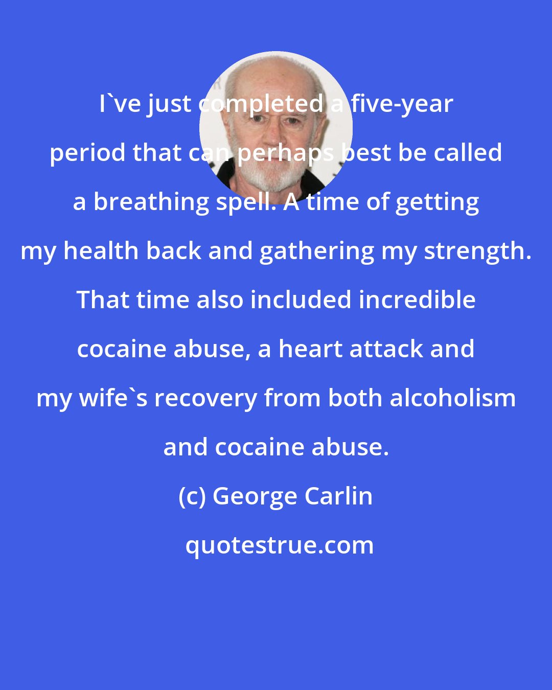 George Carlin: I've just completed a five-year period that can perhaps best be called a breathing spell. A time of getting my health back and gathering my strength. That time also included incredible cocaine abuse, a heart attack and my wife's recovery from both alcoholism and cocaine abuse.