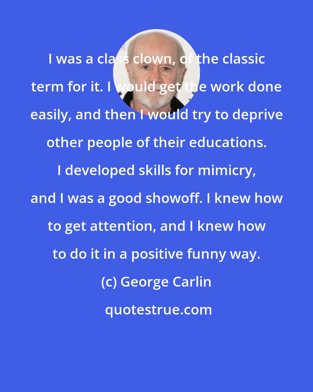 George Carlin: I was a class clown, of the classic term for it. I would get the work done easily, and then I would try to deprive other people of their educations. I developed skills for mimicry, and I was a good showoff. I knew how to get attention, and I knew how to do it in a positive funny way.