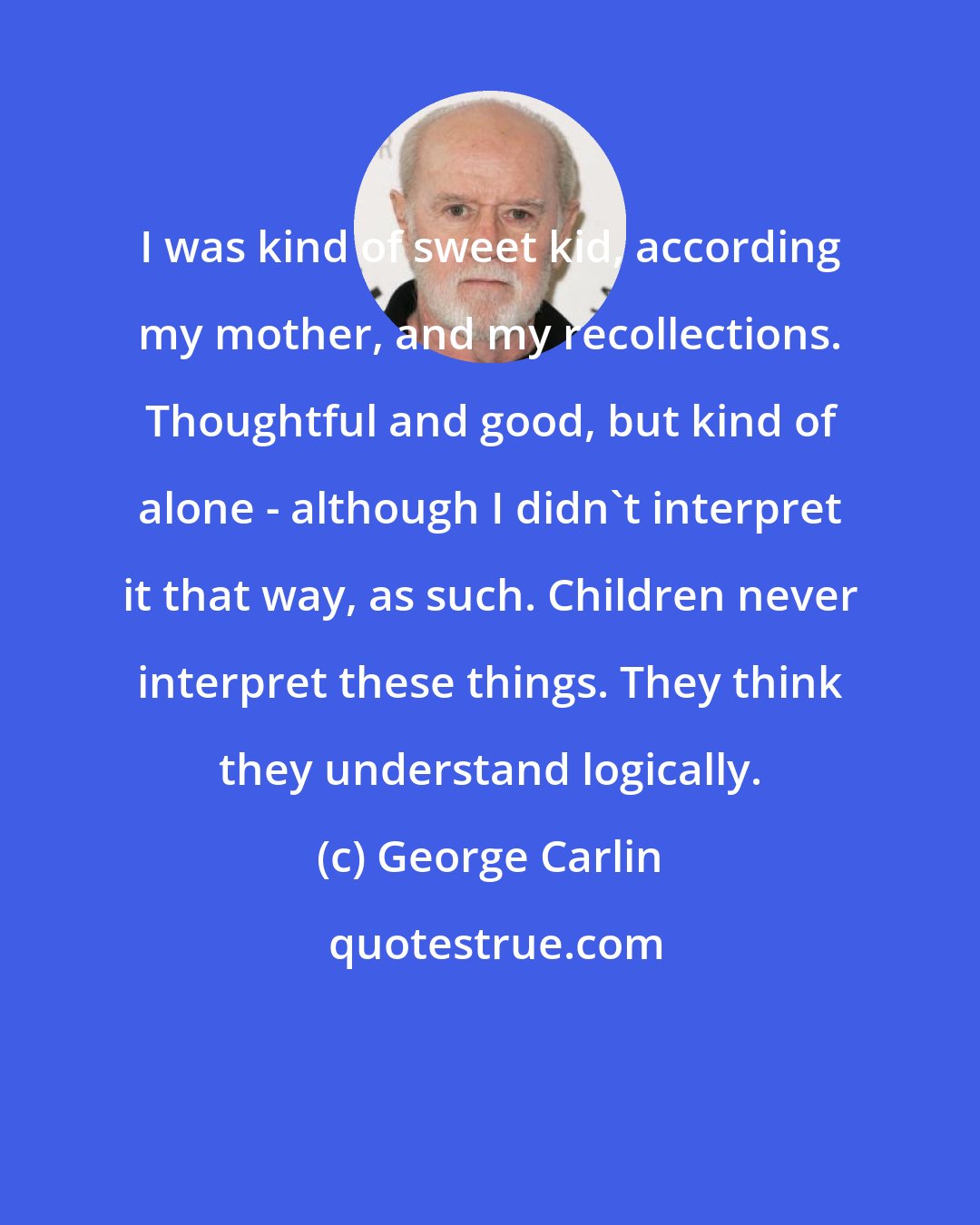 George Carlin: I was kind of sweet kid, according my mother, and my recollections. Thoughtful and good, but kind of alone - although I didn't interpret it that way, as such. Children never interpret these things. They think they understand logically.